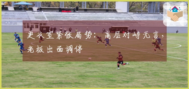 更衣室紧张局势：高层对峙无言，老板出面调停