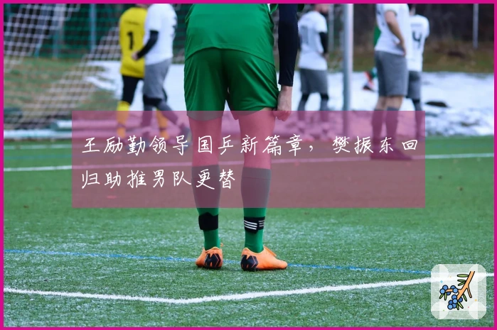 王励勤领导国乒新篇章，樊振东回归助推男队更替