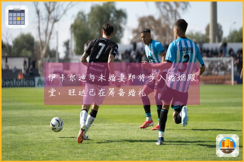 伊卡尔迪与未婚妻即将步入婚姻殿堂，旺达已在筹备婚礼