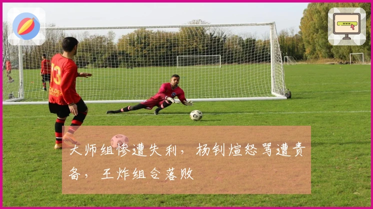 大师组惨遭失利，杨钊煊怒骂遭责备，王炸组合落败