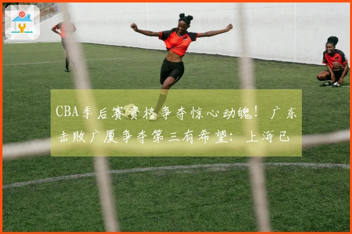 CBA季后赛资格争夺惊心动魄！广东击败广厦争夺第三有希望：上海已锁定榜首