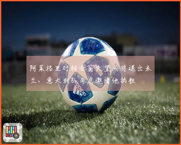 阿莱格里对转会窗失望或将退出米兰，意大利队考虑邀请他执教