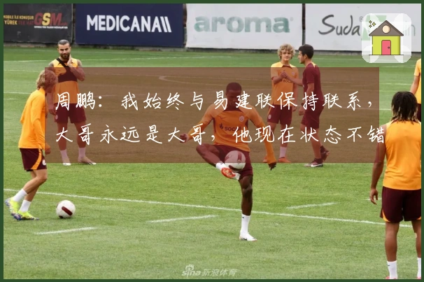 周鹏：我始终与易建联保持联系，大哥永远是大哥，他现在状态不错