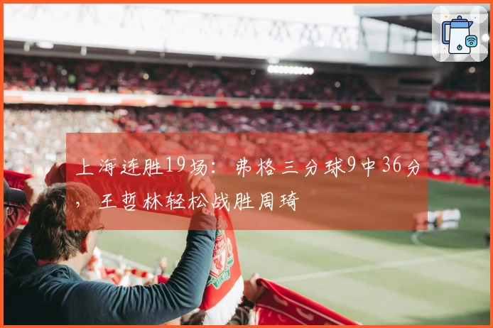 上海连胜19场：弗格三分球9中36分，王哲林轻松战胜周琦