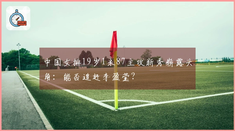 中国女排19岁1米87主攻新秀崭露头角：能否追赶李盈莹？