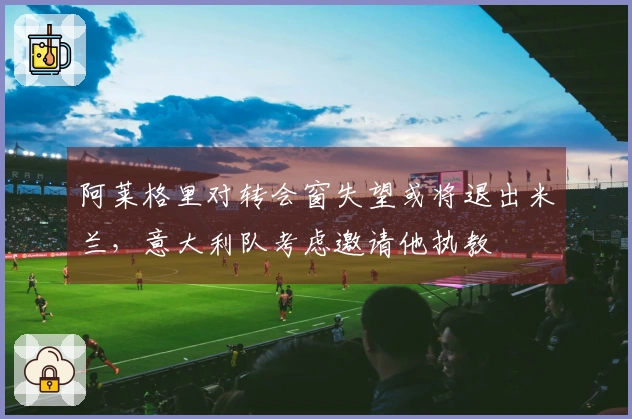 阿莱格里对转会窗失望或将退出米兰，意大利队考虑邀请他执教