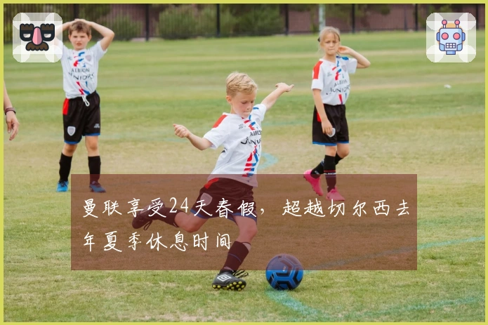 曼联享受24天春假，超越切尔西去年夏季休息时间