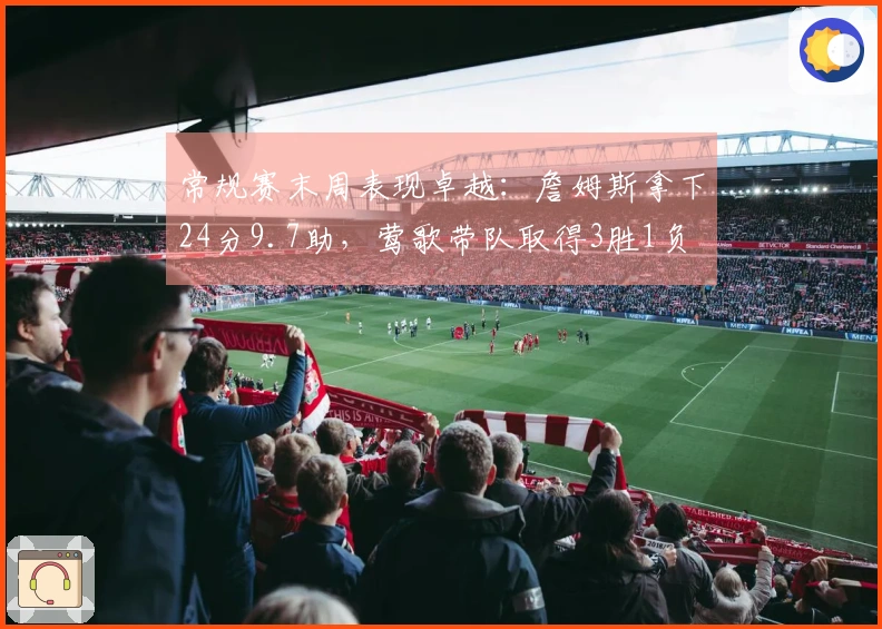 常规赛末周表现卓越：詹姆斯拿下24分9.7助，莺歌带队取得3胜1负