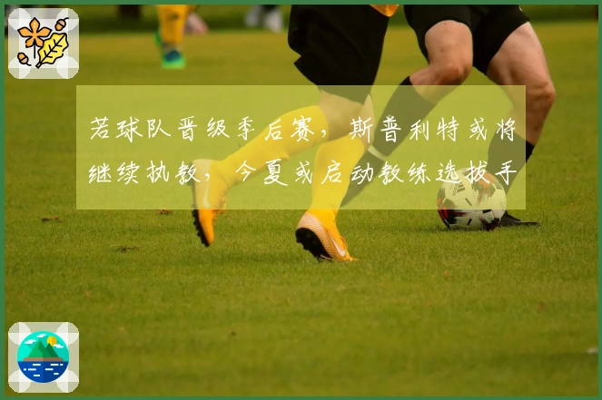 若球队晋级季后赛，斯普利特或将继续执教，今夏或启动教练选拔手续