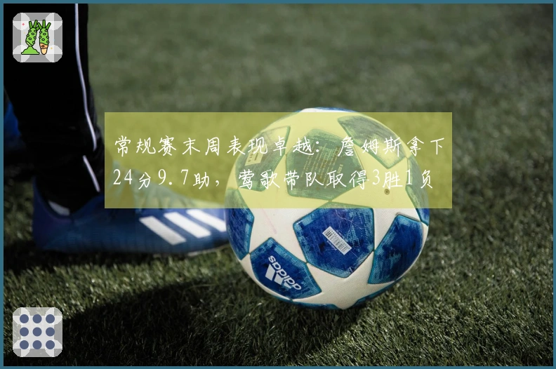 常规赛末周表现卓越：詹姆斯拿下24分9.7助，莺歌带队取得3胜1负