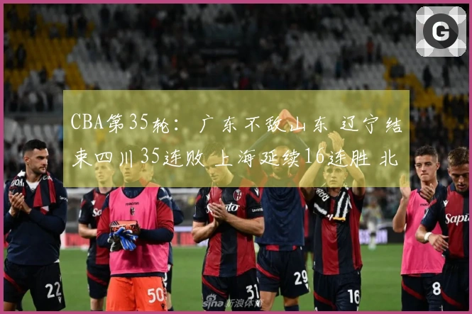 CBA第35轮：广东不敌山东 辽宁结束四川35连败 上海延续16连胜 北京战胜同曦