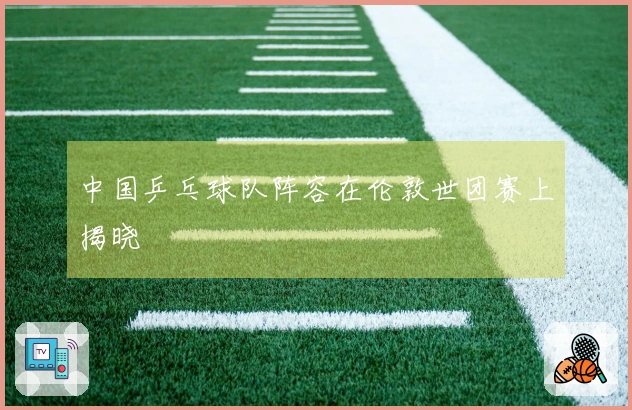 中国乒乓球队阵容在伦敦世团赛上揭晓