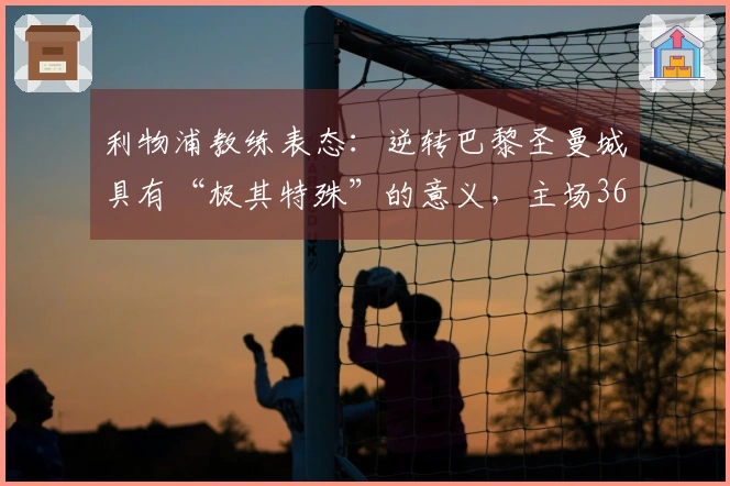 利物浦教练表态：逆转巴黎圣曼城具有“极其特殊”的意义，主场36场2球+是信心来源
