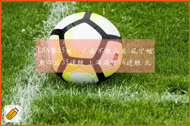 CBA第35轮：广东不敌山东 辽宁结束四川35连败 上海延续16连胜 北京战胜同曦