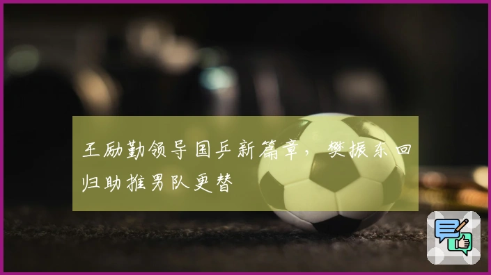 王励勤领导国乒新篇章，樊振东回归助推男队更替