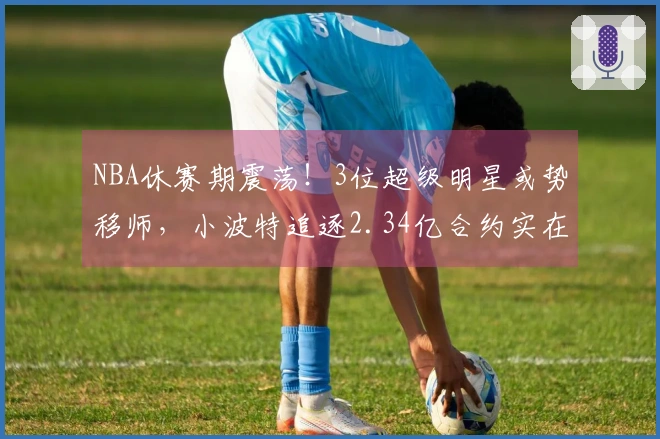 NBA休赛期震荡！3位超级明星或势移师，小波特追逐2.34亿合约实在过头