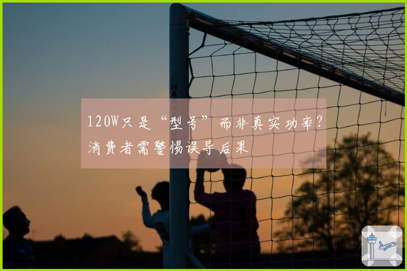 120W只是“型号”而非真实功率？消费者需警惕误导后果
