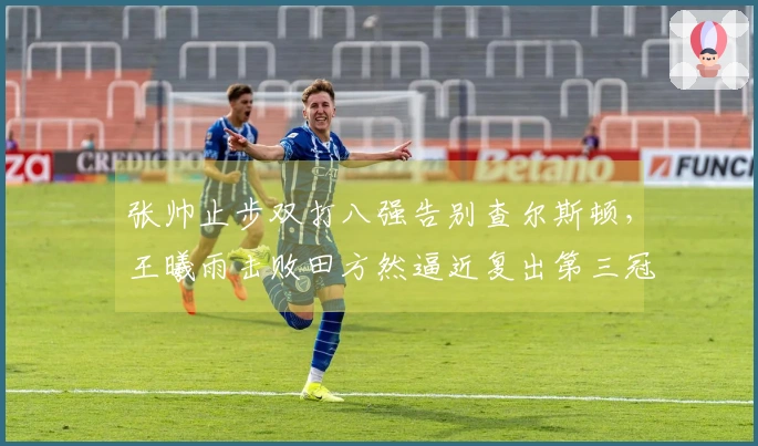 张帅止步双打八强告别查尔斯顿，王曦雨击败田方然逼近复出第三冠